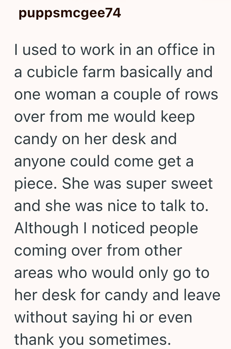 puppsmcgee74 I used to work in an office in a cubicle farm basically and one woman a couple of rows over from me would keep candy on her desk and anyone could come get a piece. She was super sweet and she was nice to talk to. Although I noticed people coming over from other areas who would only go to her desk for candy and leave without saying hi or even thank you sometimes.