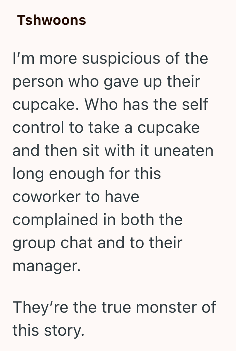 Tshwoons I'm more suspicious of the person who gave up their cupcake. Who has the self control to take a cupcake and then sit with it uneaten long enough for this coworker to have complained in both the group chat and to their manager. They're the true monster of this story.