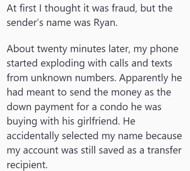 At first I thought it was fraud, but the sender's name was Ryan. About twenty minutes later, my phone started exploding with calls and texts from unknown numbers. Apparently he had meant to send the money as the down payment for a condo he was buying with his girlfriend. He accidentally selected my name because my account was still saved as a transfer recipient.