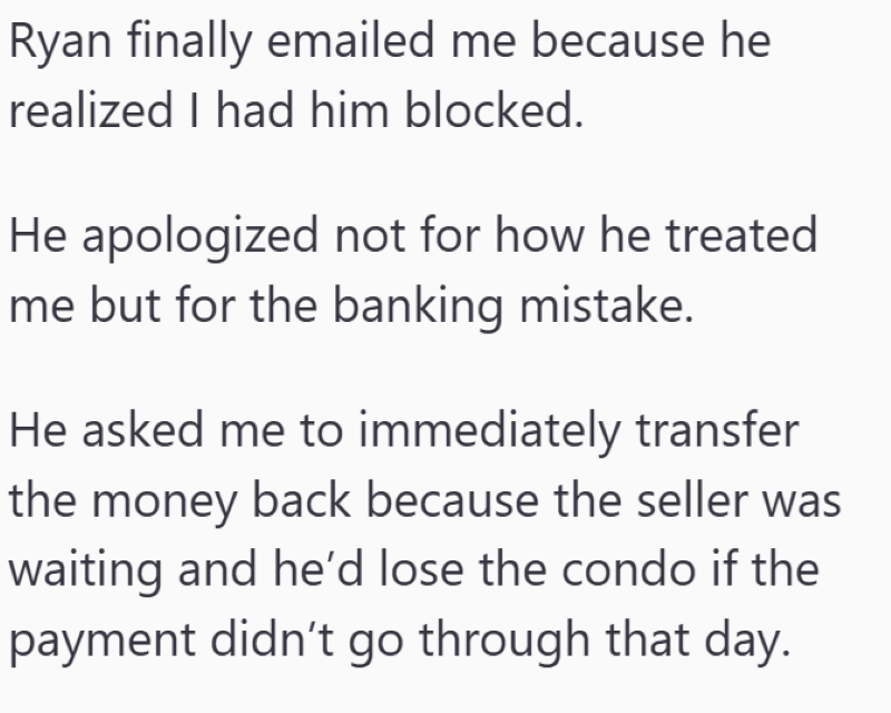 Ryan finally emailed me because he realized I had him blocked. He apologized not for how he treated me but for the banking mistake. He asked me to immediately transfer the money back because the seller was waiting and he'd lose the condo if the payment didn't go through that day.