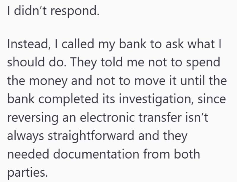 I didn't respond. Instead, I called my bank to ask what I should do. They told me not to spend the money and not to move it until the bank completed its investigation, since reversing an electronic transfer isn't always straightforward and they needed documentation from both parties.