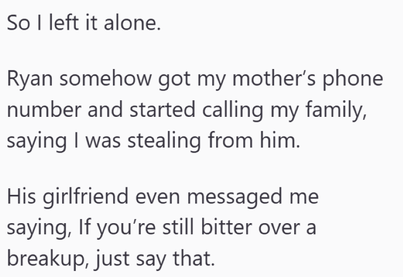 So I left it alone. Ryan somehow got my mother's phone number and started calling my family, saying I was stealing from him. His girlfriend even messaged me saying, If you're still bitter over a breakup, just say that.
