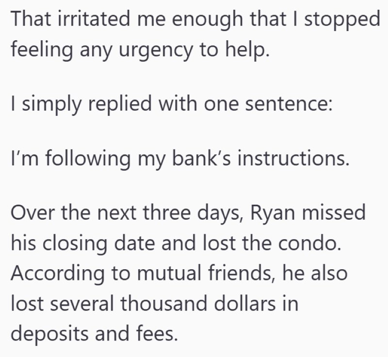 That irritated me enough that I stopped feeling any urgency to help. I simply replied with one sentence: I'm following my bank's instructions. Over the next three days, Ryan missed his closing date and lost the condo. According to mutual friends, he also lost several thousand dollars in deposits and fees.