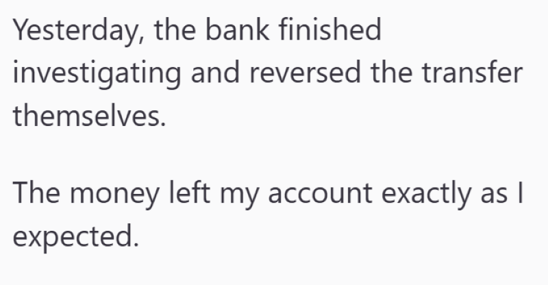 Yesterday, the bank finished investigating and reversed the transfer themselves. The money left my account exactly as I expected.