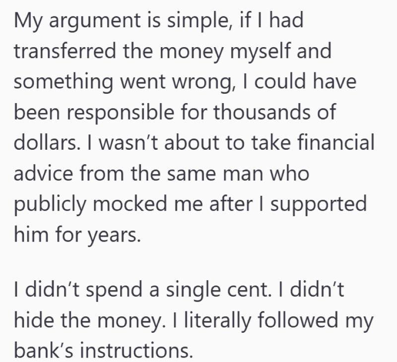 My argument is simple, if I had transferred the money myself and something went wrong, I could have been responsible for thousands of dollars. I wasn't about to take financial advice from the same man who publicly mocked me after I supported him for years. I didn't spend a single cent. I didn't hide the money. I literally followed my bank's instructions.