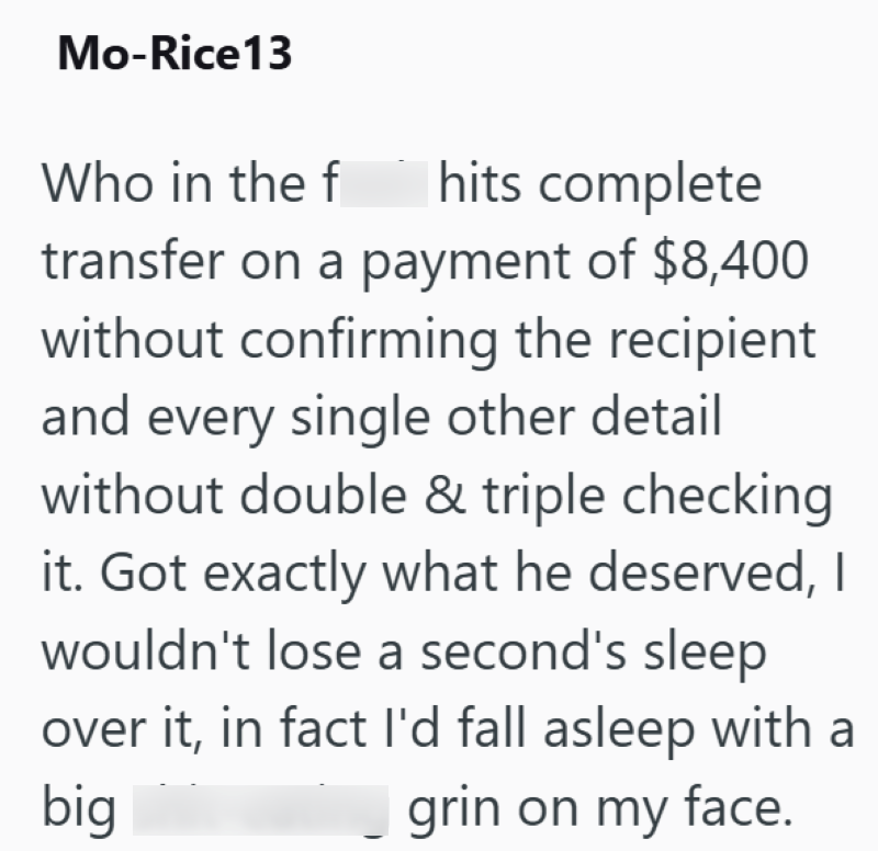 Mo-Rice13 Who in the f hits complete transfer on a payment of $8,400 without confirming the recipient and every single other detail without double & triple checking it. Got exactly what he deserved, I wouldn't lose a second's sleep over it, in fact I'd fall asleep with a grin on my face. big
