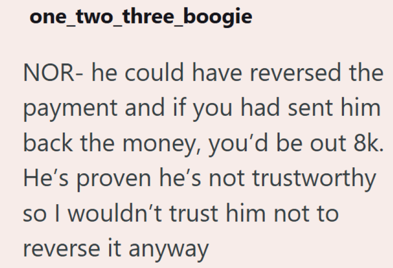 one_two_three_boogie NOR- he could have reversed the payment and if you had sent him back the money, you'd be out 8k. He's proven he's not trustworthy so I wouldn't trust him not to reverse it anyway
