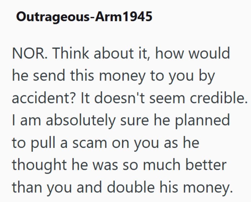 Outrageous-Arm 1945 NOR. Think about it, how would he send this money to you by accident? It doesn't seem credible. I am absolutely sure he planned to pull a scam on you as he thought he was so much better than you and double his money.