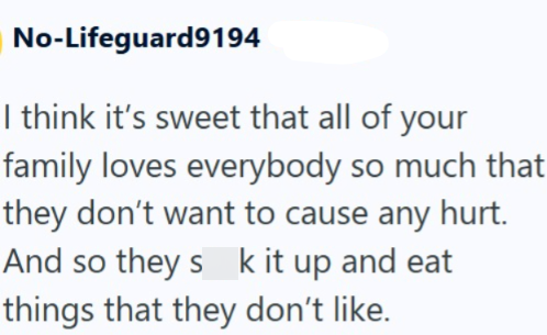 No-Lifeguard9194 I think it's sweet that all of your family loves everybody so much that they don't want to cause any hurt. And so they sk it up and eat things that they don't like.
