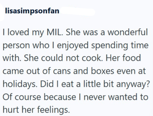 lisasimpsonfan I loved my MIL. She was a wonderful person who I enjoyed spending time with. She could not cook. Her food came out of cans and boxes even at holidays. Did I eat a little bit anyway? Of course because I never wanted to hurt her feelings.
