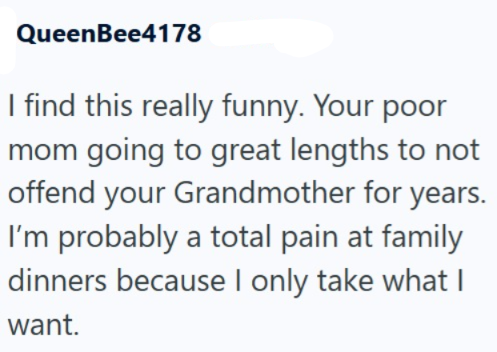 QueenBee4178 I find this really funny. Your poor mom going to great lengths to not offend your Grandmother for years. I'm probably a total pain at family dinners because I only take what I want.