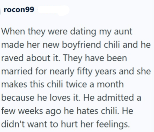 rocon99 When they were dating my aunt made her new boyfriend chili and he raved about it. They have been married for nearly fifty years and she makes this chili twice a month because he loves it. He admitted a few weeks ago he hates chili. He didn't want to hurt her feelings.