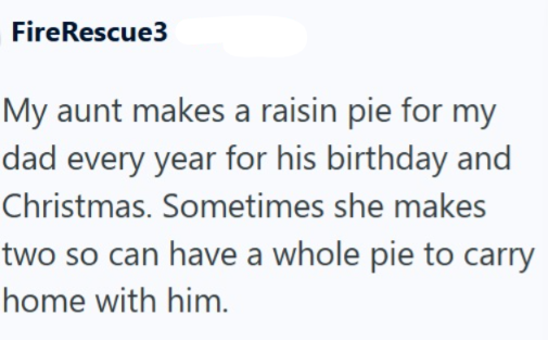 FireRescue3 My aunt makes a raisin pie for my dad every year for his birthday and Christmas. Sometimes she makes two so can have a whole pie to carry home with him.