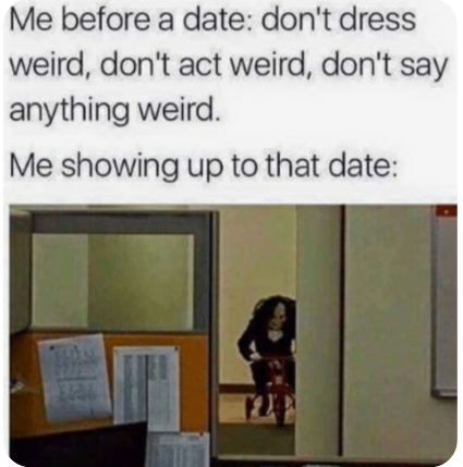 Me before a date: don't dress weird, don't act weird, don't say anything weird. Me showing up to that date: