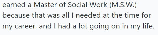 earned a Master of Social Work (M.S.W.) because that was all I needed at the time for my career, and I had a lot going on in my life.