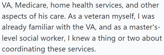 VA, Medicare, home health services, and other aspects of his care. As a veteran myself, I was already familiar with the VA, and as a master's- level social worker, I knew a thing or two about coordinating these services.