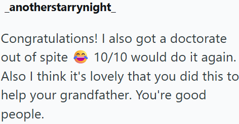 _anotherstarrynight_ Congratulations! I also got a doctorate out of spite 10/10 would do it again. Also I think it's lovely that you did this to help your grandfather. You're good people.