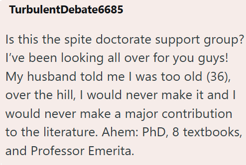 TurbulentDebate6685 Is this the spite doctorate support group? I've been looking all over for you guys! My husband told me I was too old (36), over the hill, I would never make it and I would never make a major contribution to the literature. Ahem: PhD, 8 textbooks, and Professor Emerita.