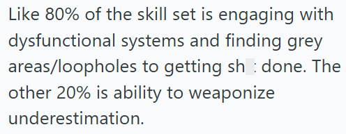Like 80% of the skill set is engaging with dysfunctional systems and finding grey areas/loopholes to getting sh done. The other 20% is ability to weaponize underestimation.