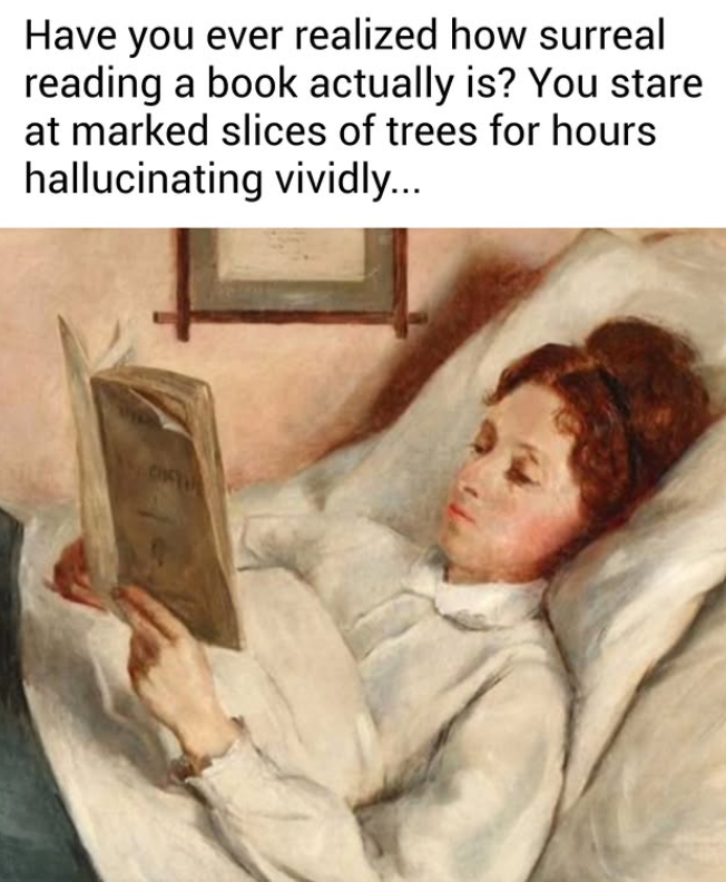 Have you ever realized how surreal reading a book actually is? You stare at marked slices of trees for hours hallucinating vividly...