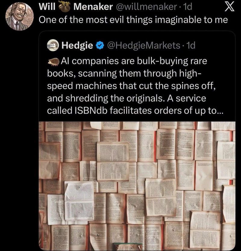 Will Menaker @willmenaker - 1d One of the most evil things imaginable to me → Hedgie @HedgieMarkets. 1d Al companies are bulk-buying rare books, scanning them through high- speed machines that cut the spines off, and shredding the originals. A service called ISBNdb facilitates orders of up to... X