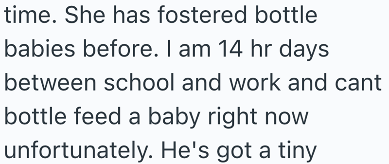 time. She has fostered bottle babies before. I am 14 hr days between school and work and cant bottle feed a baby right now unfortunately. He's got a tiny