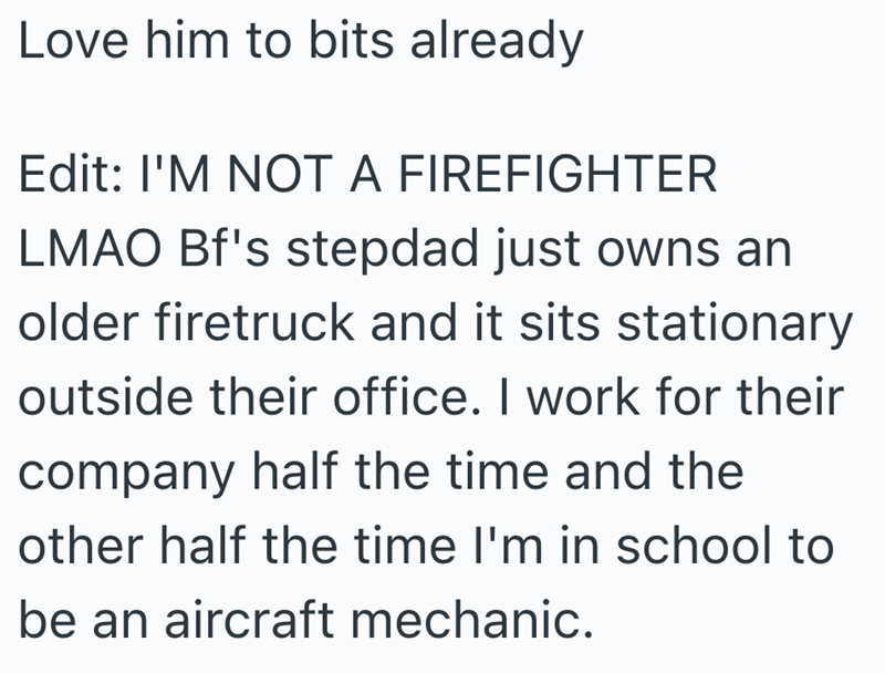 Love him to bits already Edit: I'M NOT A FIREFIGHTER LMAO Bf's stepdad just owns an older firetruck and it sits stationary outside their office. I work for their company half the time and the other half the time I'm in school to be an aircraft mechanic.