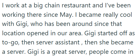 I work at a big chain restaurant and I've been working there since May. I became really cool with Gigi, who has been around since that location opened in our area. Gigi started off as to-go, then server assistant, then she became a server. Gigi is a great server, people come in