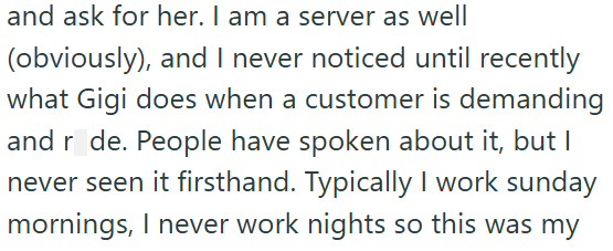 and ask for her. I am a server as well (obviously), and I never noticed until recently what Gigi does when a customer is demanding and r de. People have spoken about it, but I never seen it firsthand. Typically I work sunday mornings, I never work nights so this was my