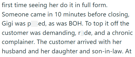 first time seeing her do it in full form. Someone came in 10 minutes before closing, Gigi was ped, as was BOH. To top it off the customer was demanding, ride, and a chronic complainer. The customer arrived with her husband and her daughter and son-in-law. At