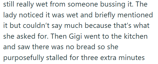 still really wet from someone bussing it. The lady noticed it was wet and briefly mentioned it but couldn't say much because that's what she asked for. Then Gigi went to the kitchen and saw there was no bread so she purposefully stalled for three extra minutes