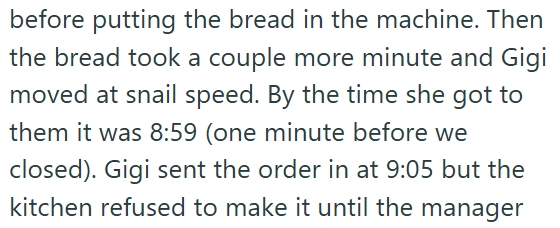 before putting the bread in the machine. Then the bread took a couple more minute and Gigi moved at snail speed. By the time she got to them it was 8:59 (one minute before we closed). Gigi sent the order in at 9:05 but the kitchen refused to make it until the manager
