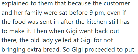 explained to them that because the customer and her family were sat before 9 pm, even if the food was sent in after the kitchen still has to make it. Then when Gigi went back out there, the old lady yelled at Gigi for not bringing extra bread. So Gigi proceeded to put