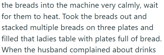 the breads into the machine very calmly, wait for them to heat. Took the breads out and stacked multiple breads on three plates and filled that ladies table with plates full of bread. When the husband complained about drinks