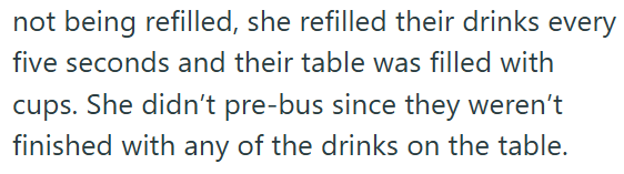 not being refilled, she refilled their drinks every five seconds and their table was filled with cups. She didn't pre-bus since they weren't finished with any of the drinks on the table.