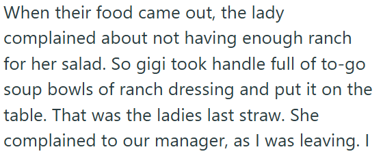When their food came out, the lady complained about not having enough ranch for her salad. So gigi took handle full of to-go soup bowls of ranch dressing and put it on the table. That was the ladies last straw. She complained to our manager, as I was leaving. I