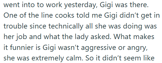 went into to work yesterday, Gigi was there. One of the line cooks told me Gigi didn't get in trouble since technically all she was doing was her job and what the lady asked. What makes it funnier is Gigi wasn't aggressive or angry, she was extremely calm. So it didn't seem like