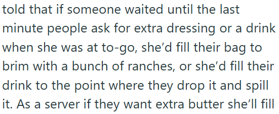 told that if someone waited until the last minute people ask for extra dressing or a drink when she was at to-go, she'd fill their bag to brim with a bunch of ranches, or she'd fill their drink to the point where they drop it and spill it. As a server if they want extra butter she'll fill