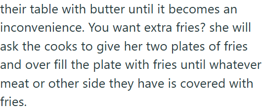 their table with butter until it becomes an inconvenience. You want extra fries? she will ask the cooks to give her two plates of fries and over fill the plate with fries until whatever meat or other side they have is covered with fries.