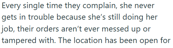 Every single time they complain, she never gets in trouble because she's still doing her job, their orders aren't ever messed up or tampered with. The location has been open for
