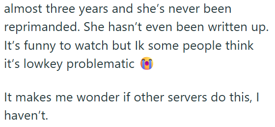 almost three years and she's never been reprimanded. She hasn't even been written up. It's funny to watch but Ik some people think it's lowkey problematic It makes me wonder if other servers do this, I haven't.