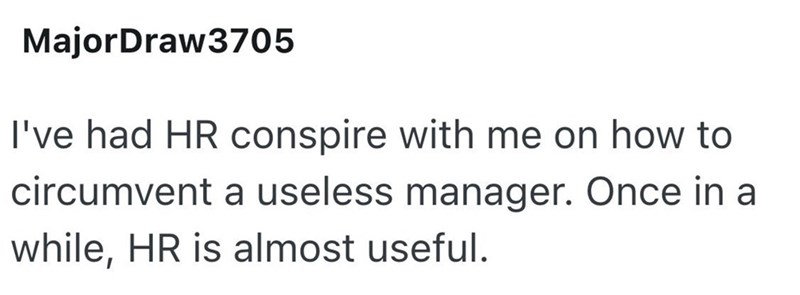 MajorDraw3705 I've had HR conspire with me on how to circumvent a useless manager. Once in a while, HR is almost useful.