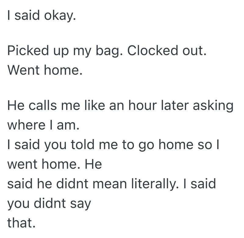 I said okay. Picked up my bag. Clocked out. Went home. He calls me like an hour later asking where I am. I said you told me to go home so I went home. He said he didnt mean literally. I said you didnt say that.