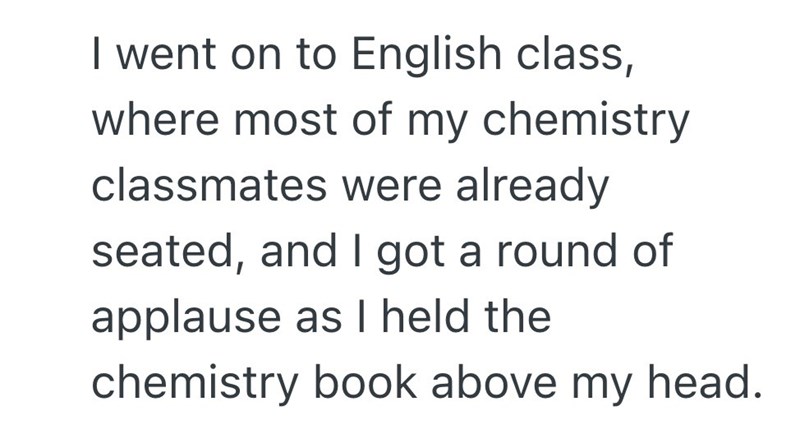 I went on to English class, where most of my chemistry classmates were already seated, and I got a round of applause as I held the chemistry book above my head.