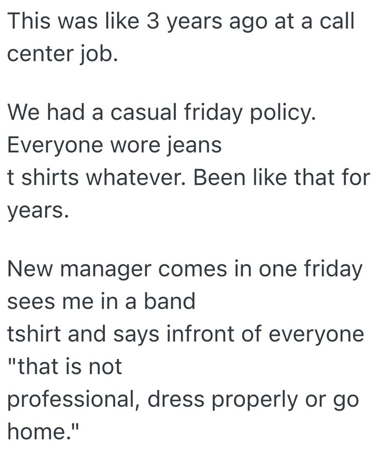 This was like 3 years ago at a call center job. We had a casual friday policy. Everyone wore jeans t shirts whatever. Been like that for years. New manager comes in one friday sees me in a band tshirt and says infront of everyone "that is not professional, dress properly or go home."