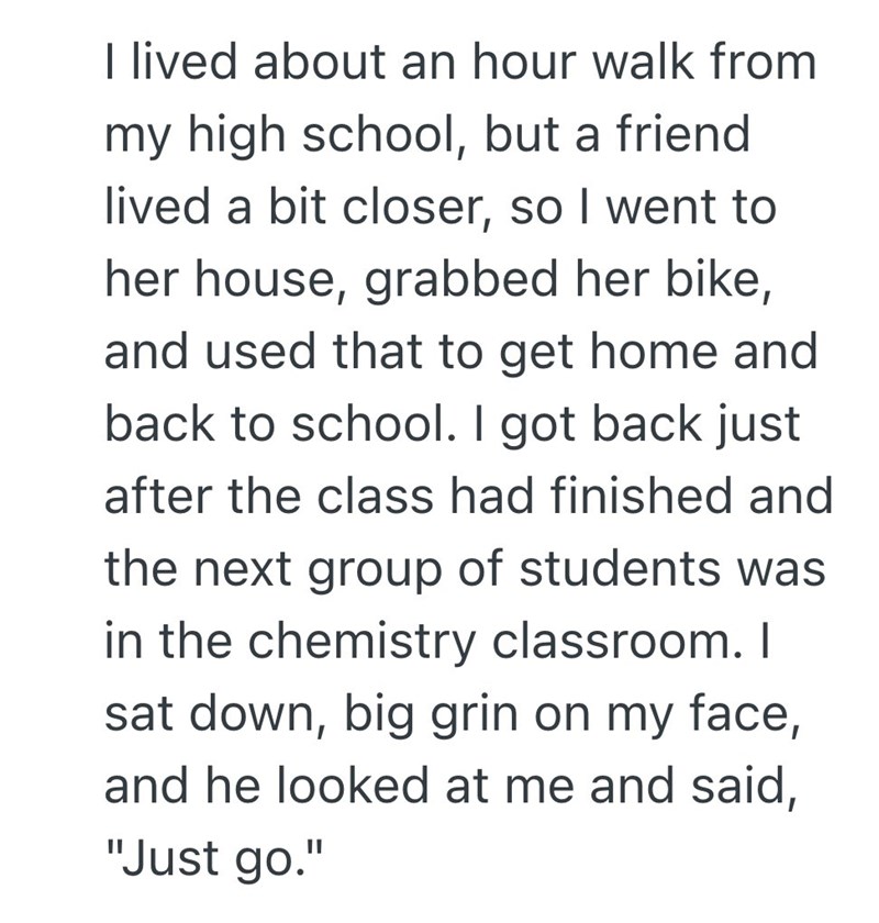 I lived about an hour walk from my high school, but a friend lived a bit closer, so I went to her house, grabbed her bike, and used that to get home and back to school. I got back just after the class had finished and the next group of students was in the chemistry classroom. I sat down, big grin on my face, and he looked at me and said, "Just go."