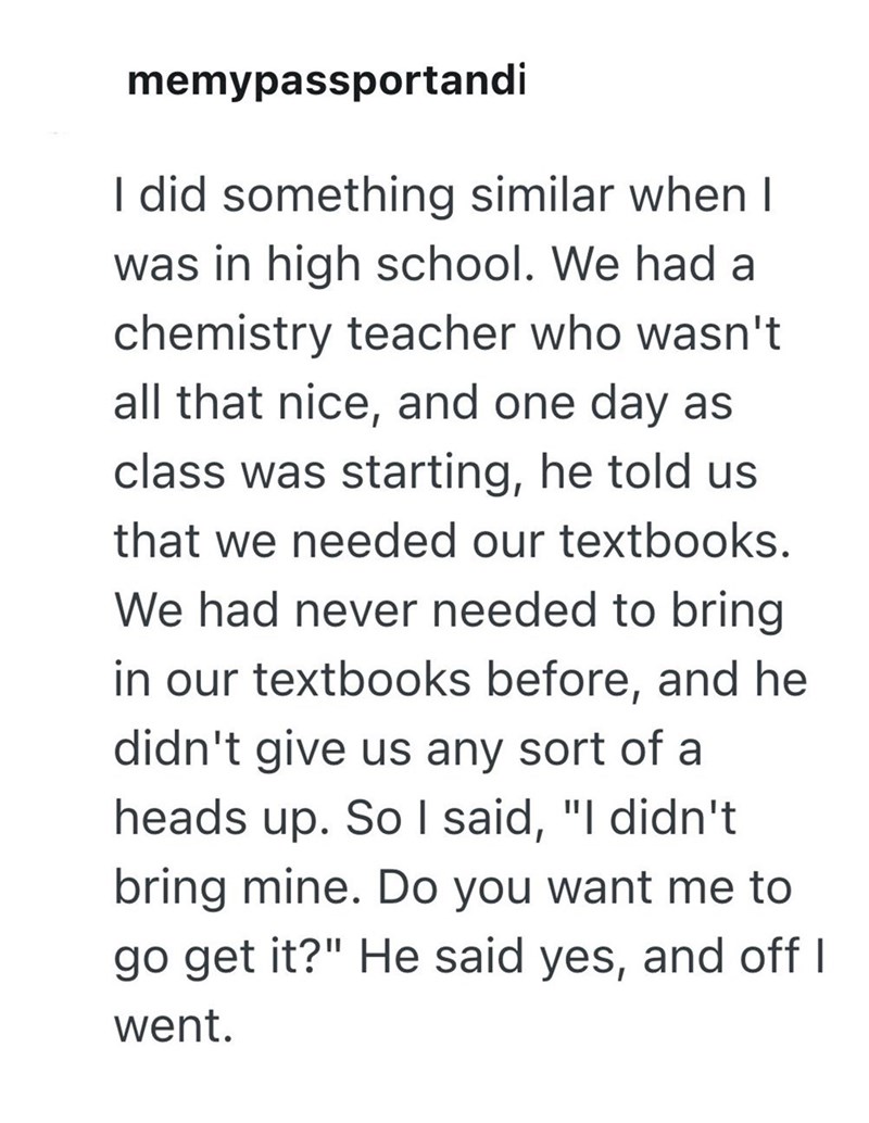 memypassportandi I did something similar when I was in high school. We had a chemistry teacher who wasn't all that nice, and one day as class was starting, he told us that we needed our textbooks. We had never needed to bring in our textbooks before, and he didn't give us any sort of a heads up. So I said, "I didn't bring mine. Do you want me to go get it?" He said yes, and off I went.