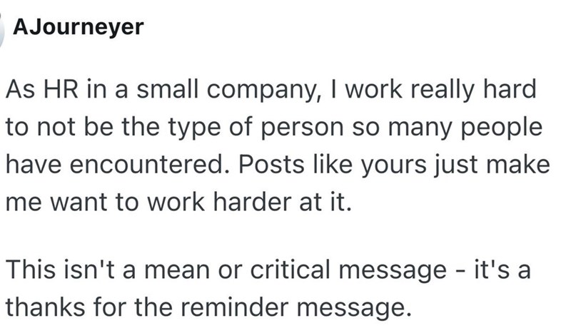 AJourneyer As HR in a small company, I work really hard to not be the type of person so many people have encountered. Posts like yours just make me want to work harder at it. This isn't a mean or critical message - it's a thanks for the reminder message.