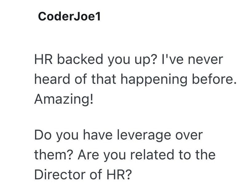 CoderJoe1 HR backed you up? I've never heard of that happening before. Amazing! Do you have leverage over them? Are you related to the Director of HR?