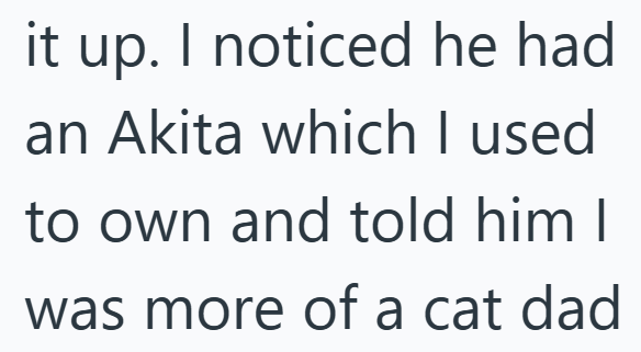 it up. I noticed he had an Akita which I used to own and told him I was more of a cat dad